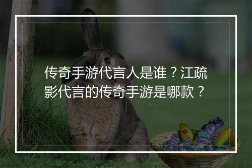 传奇手游代言人是谁？江疏影代言的传奇手游是哪款？