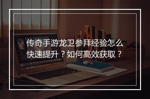 传奇手游龙卫参拜经验怎么快速提升？如何高效获取？