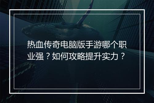 热血传奇电脑版手游哪个职业强？如何攻略提升实力？