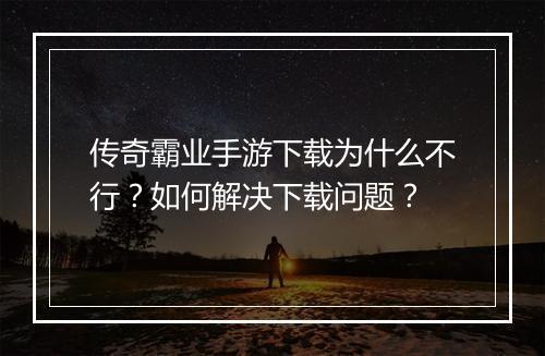 传奇霸业手游下载为什么不行？如何解决下载问题？