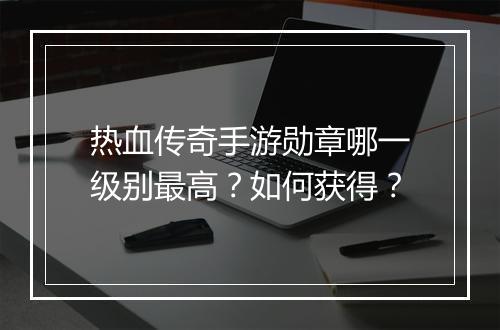 热血传奇手游勋章哪一级别最高？如何获得？