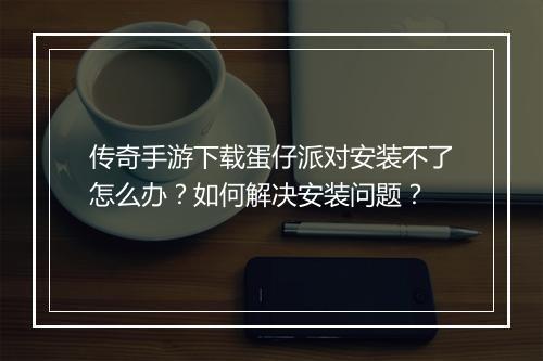 传奇手游下载蛋仔派对安装不了怎么办？如何解决安装问题？