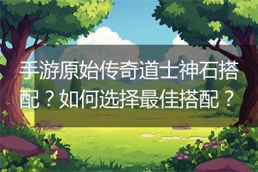 手游原始传奇道士神石搭配？如何选择最佳搭配？