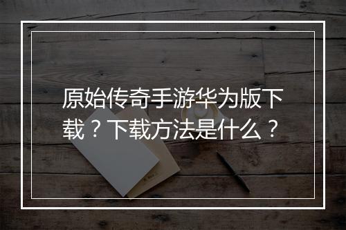 原始传奇手游华为版下载？下载方法是什么？