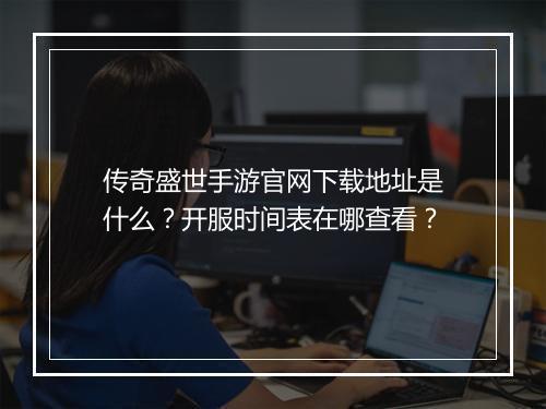 传奇盛世手游官网下载地址是什么？开服时间表在哪查看？