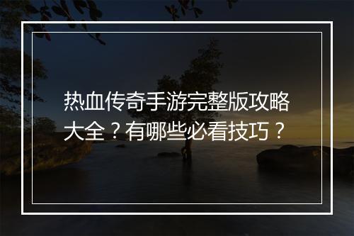 热血传奇手游完整版攻略大全？有哪些必看技巧？