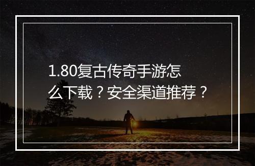 1.80复古传奇手游怎么下载？安全渠道推荐？