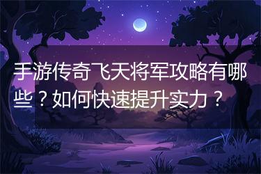 手游传奇飞天将军攻略有哪些？如何快速提升实力？