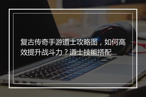 复古传奇手游道士攻略图，如何高效提升战斗力？道士技能搭配技巧揭秘