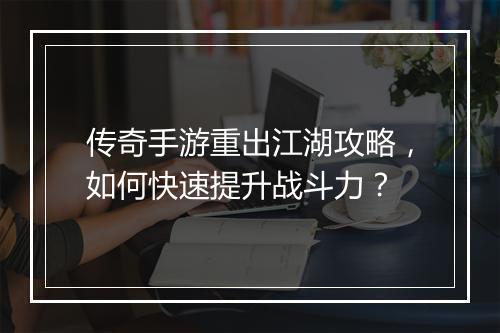 传奇手游重出江湖攻略，如何快速提升战斗力？