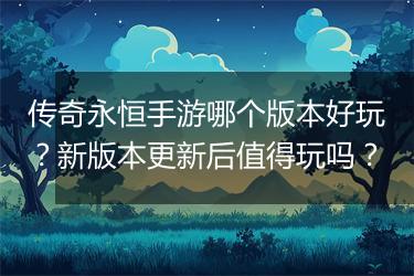 传奇永恒手游哪个版本好玩？新版本更新后值得玩吗？