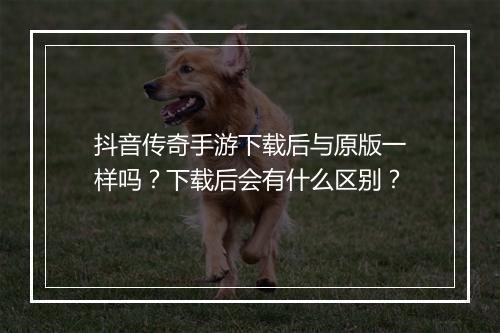 抖音传奇手游下载后与原版一样吗？下载后会有什么区别？