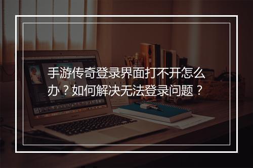 手游传奇登录界面打不开怎么办？如何解决无法登录问题？