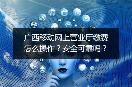 广西移动网上营业厅缴费怎么操作？安全可靠吗？