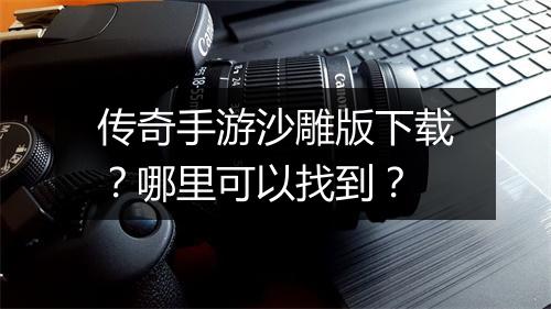 传奇手游沙雕版下载？哪里可以找到？
