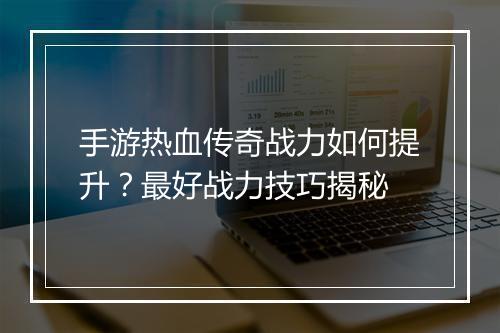 手游热血传奇战力如何提升？最好战力技巧揭秘