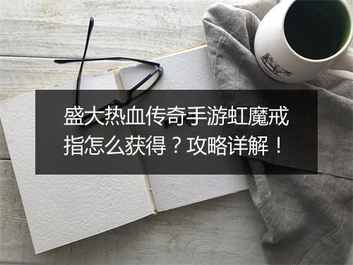 盛大热血传奇手游虹魔戒指怎么获得？攻略详解！