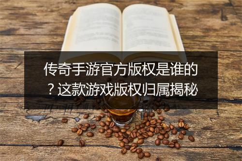 传奇手游官方版权是谁的？这款游戏版权归属揭秘