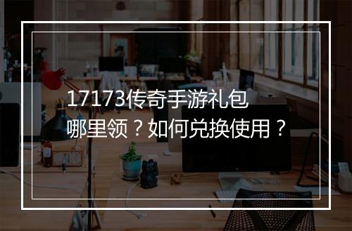 17173传奇手游礼包哪里领？如何兑换使用？