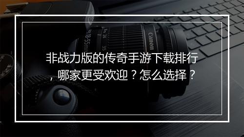 非战力版的传奇手游下载排行，哪家更受欢迎？怎么选择？