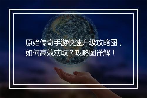 原始传奇手游快速升级攻略图，如何高效获取？攻略图详解！