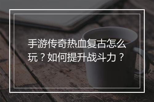 手游传奇热血复古怎么玩？如何提升战斗力？