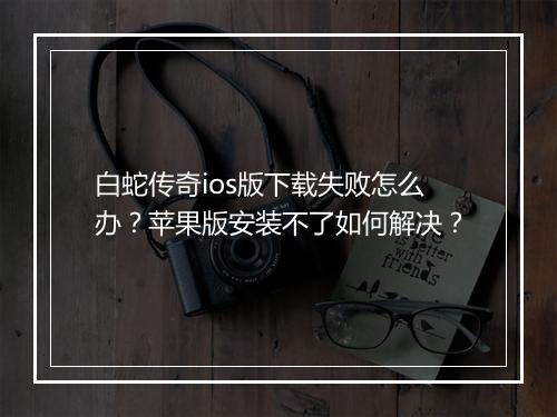 白蛇传奇ios版下载失败怎么办？苹果版安装不了如何解决？