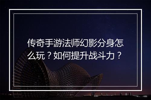 传奇手游法师幻影分身怎么玩？如何提升战斗力？