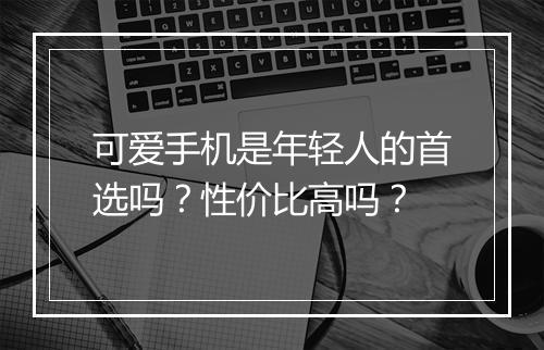 可爱手机是年轻人的首选吗？性价比高吗？