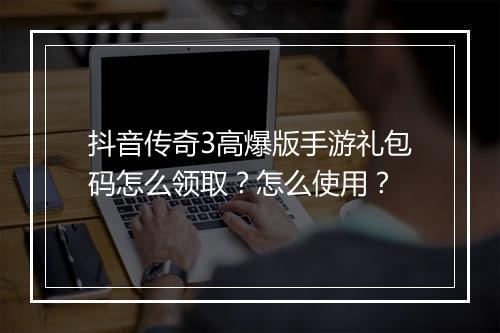 抖音传奇3高爆版手游礼包码怎么领取？怎么使用？
