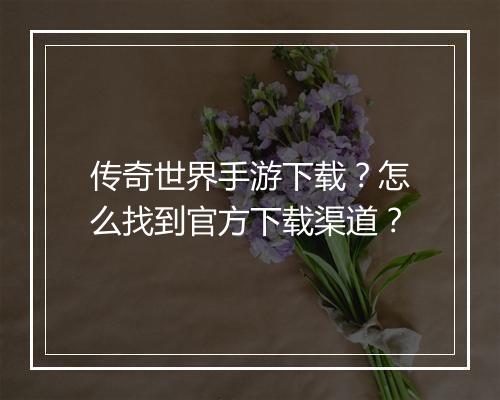 传奇世界手游下载？怎么找到官方下载渠道？
