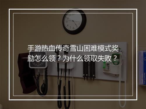 手游热血传奇雪山困难模式奖励怎么领？为什么领取失败？