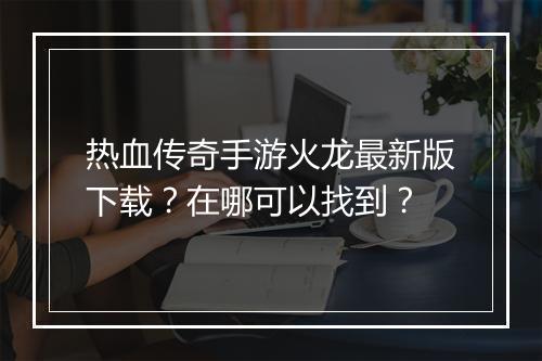 热血传奇手游火龙最新版下载？在哪可以找到？