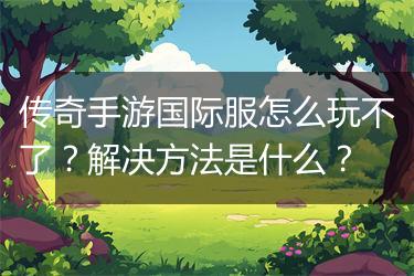 传奇手游国际服怎么玩不了？解决方法是什么？