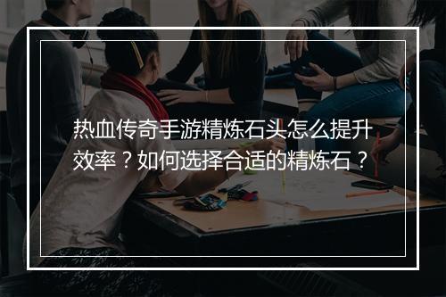 热血传奇手游精炼石头怎么提升效率？如何选择合适的精炼石？