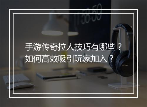 手游传奇拉人技巧有哪些？如何高效吸引玩家加入？