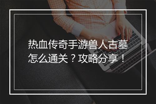 热血传奇手游兽人古墓怎么通关？攻略分享！
