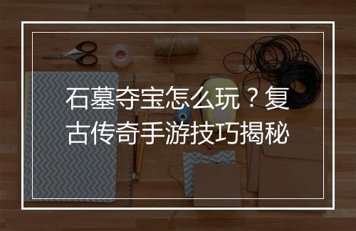 石墓夺宝怎么玩？复古传奇手游技巧揭秘