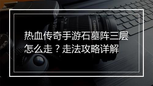 热血传奇手游石墓阵三层怎么走？走法攻略详解