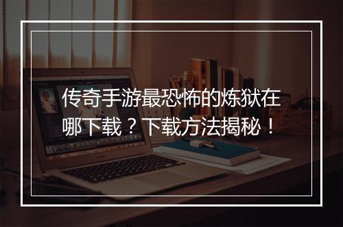 传奇手游最恐怖的炼狱在哪下载？下载方法揭秘！