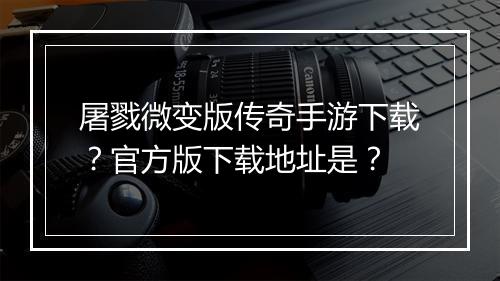 屠戮微变版传奇手游下载？官方版下载地址是？