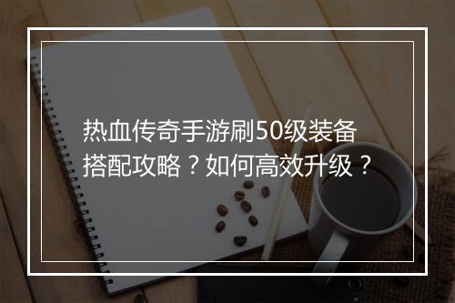 热血传奇手游刷50级装备搭配攻略？如何高效升级？