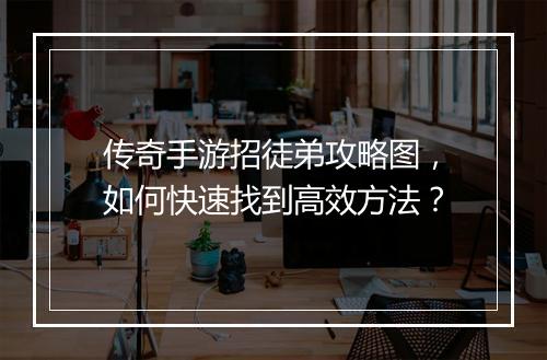 传奇手游招徒弟攻略图，如何快速找到高效方法？