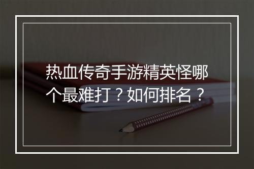 热血传奇手游精英怪哪个最难打？如何排名？