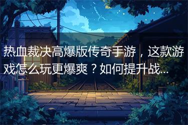 热血裁决高爆版传奇手游，这款游戏怎么玩更爆爽？如何提升战斗力？
