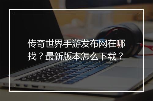 传奇世界手游发布网在哪找？最新版本怎么下载？