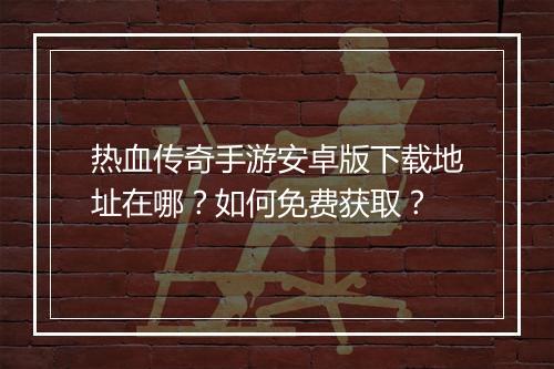 热血传奇手游安卓版下载地址在哪？如何免费获取？