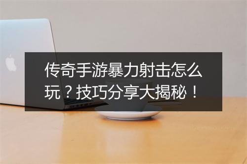 传奇手游暴力射击怎么玩？技巧分享大揭秘！