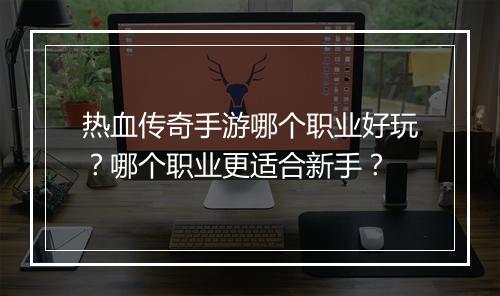 热血传奇手游哪个职业好玩？哪个职业更适合新手？
