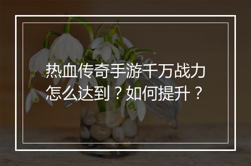 热血传奇手游千万战力怎么达到？如何提升？